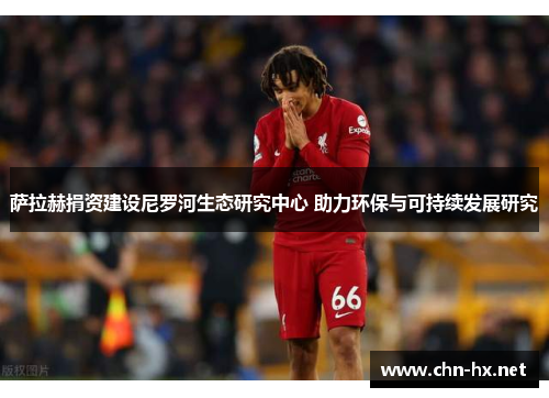 萨拉赫捐资建设尼罗河生态研究中心 助力环保与可持续发展研究 萨拉赫捐资建设尼罗河生态研究中心 助力环保与可持续发展研究