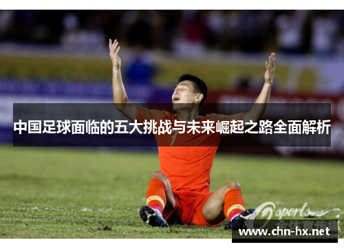 中国足球面临的五大挑战与未来崛起之路全面解析 中国足球面临的五大挑战与未来崛起之路全面解析